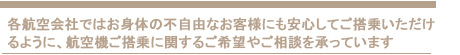 各航空会社ではお身体の不自由なお客様にも安心してご搭乗いただけ
るように、航空機ご搭乗に関するご希望やご相談を承っています